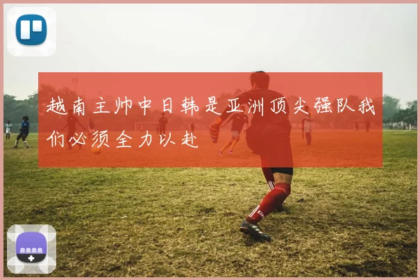 越南主帅中日韩是亚洲顶尖强队我们必须全力以赴