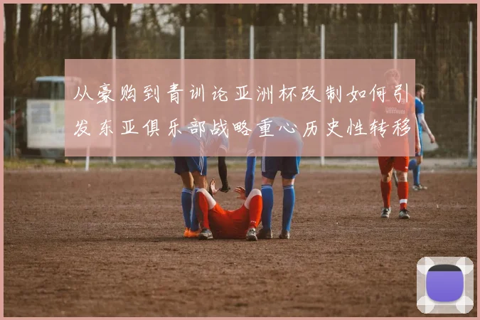 从豪购到青训论亚洲杯改制如何引发东亚俱乐部战略重心历史性转移