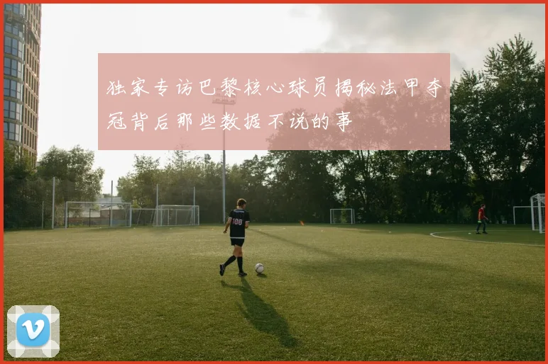 独家专访巴黎核心球员揭秘法甲夺冠背后那些数据不说的事