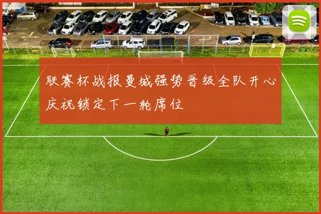 联赛杯战报曼城强势晋级全队开心庆祝锁定下一轮席位