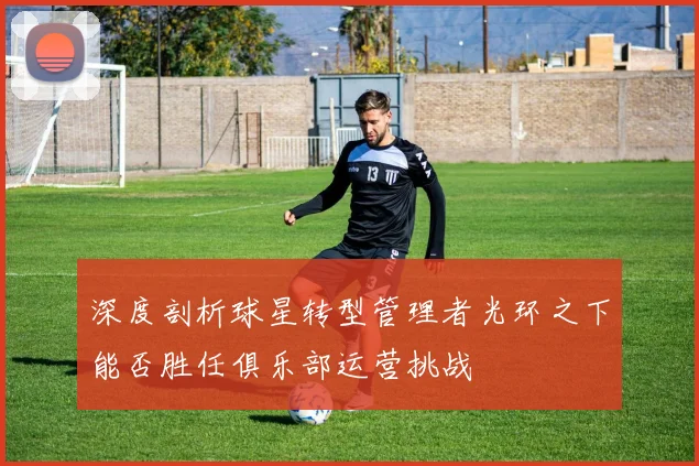 深度剖析球星转型管理者光环之下能否胜任俱乐部运营挑战